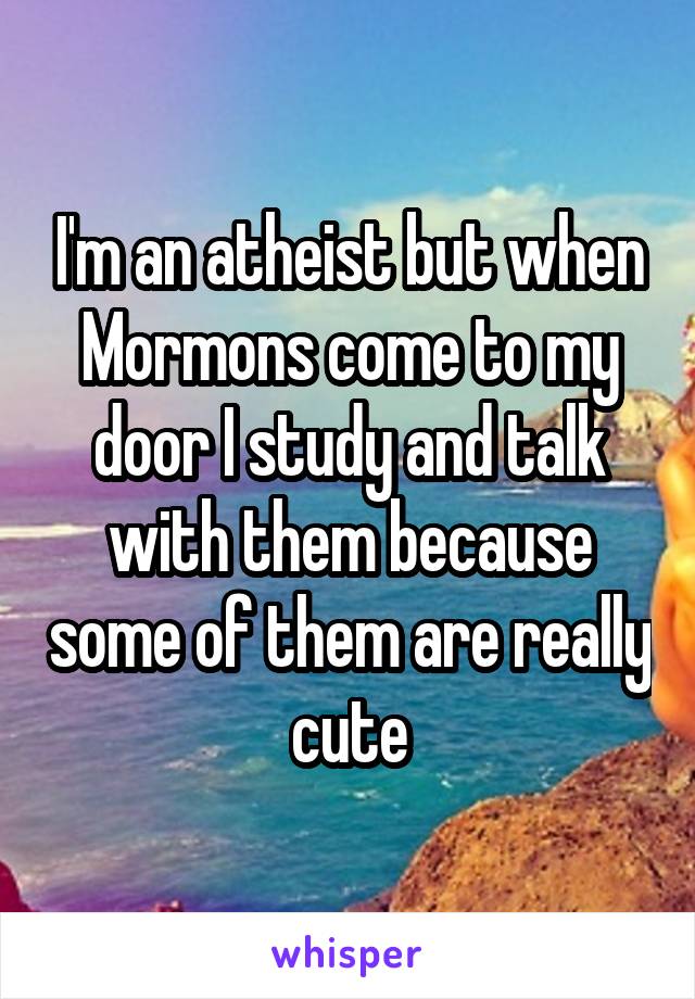 I'm an atheist but when Mormons come to my door I study and talk with them because some of them are really cute
