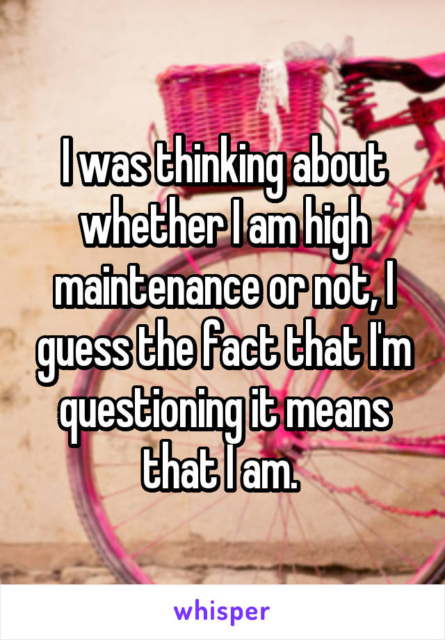 I was thinking about whether I am high maintenance or not, I guess the fact that I'm questioning it means that I am. 