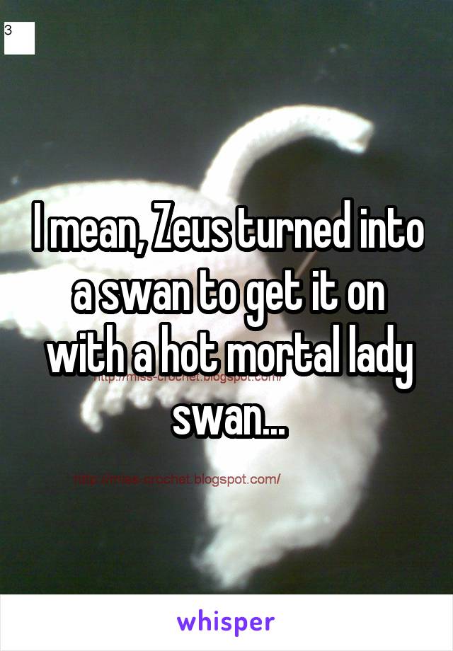 I mean, Zeus turned into a swan to get it on with a hot mortal lady swan...