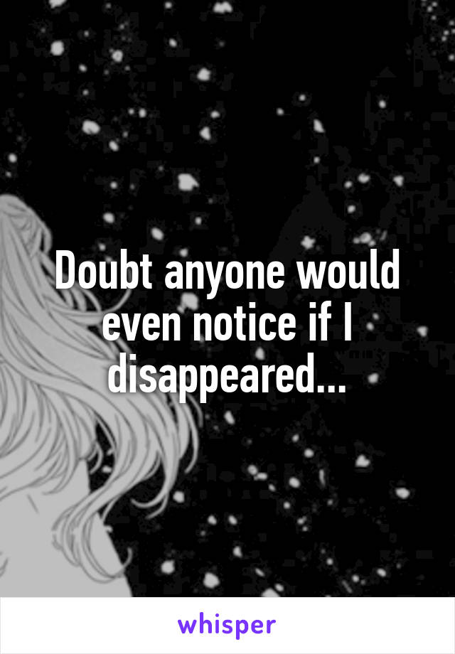 Doubt anyone would even notice if I disappeared...