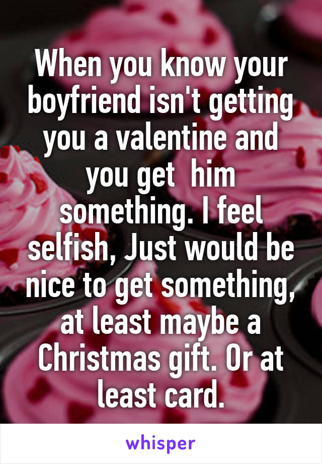 When you know your boyfriend isn't getting you a valentine and you get  him something. I feel selfish, Just would be nice to get something, at least maybe a Christmas gift. Or at least card.