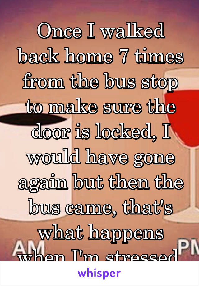 Once I walked back home 7 times from the bus stop to make sure the door is locked, I would have gone again but then the bus came, that's what happens when I'm stressed 