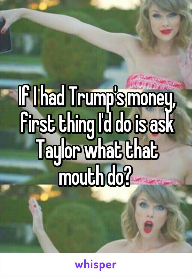 If I had Trump's money, first thing I'd do is ask Taylor what that mouth do? 