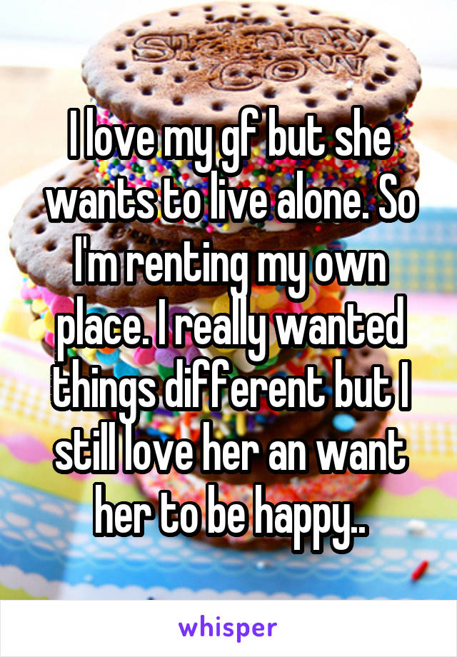 I love my gf but she wants to live alone. So I'm renting my own place. I really wanted things different but I still love her an want her to be happy..