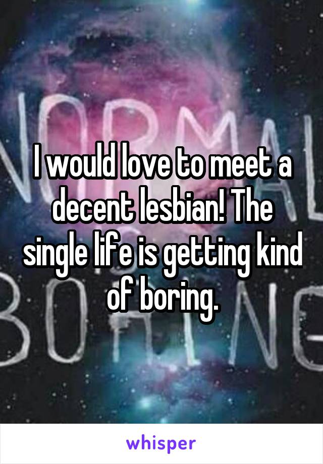 I would love to meet a decent lesbian! The single life is getting kind of boring.