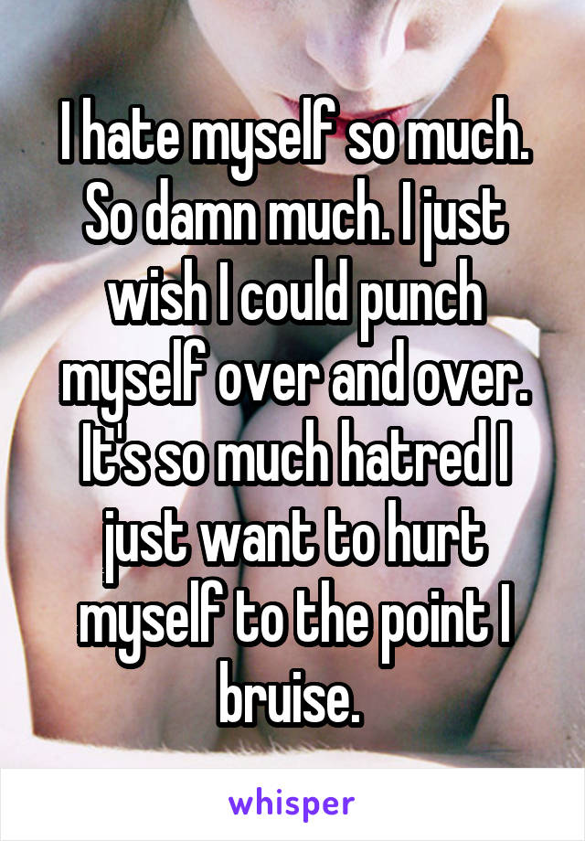 I hate myself so much. So damn much. I just wish I could punch myself over and over. It's so much hatred I just want to hurt myself to the point I bruise. 