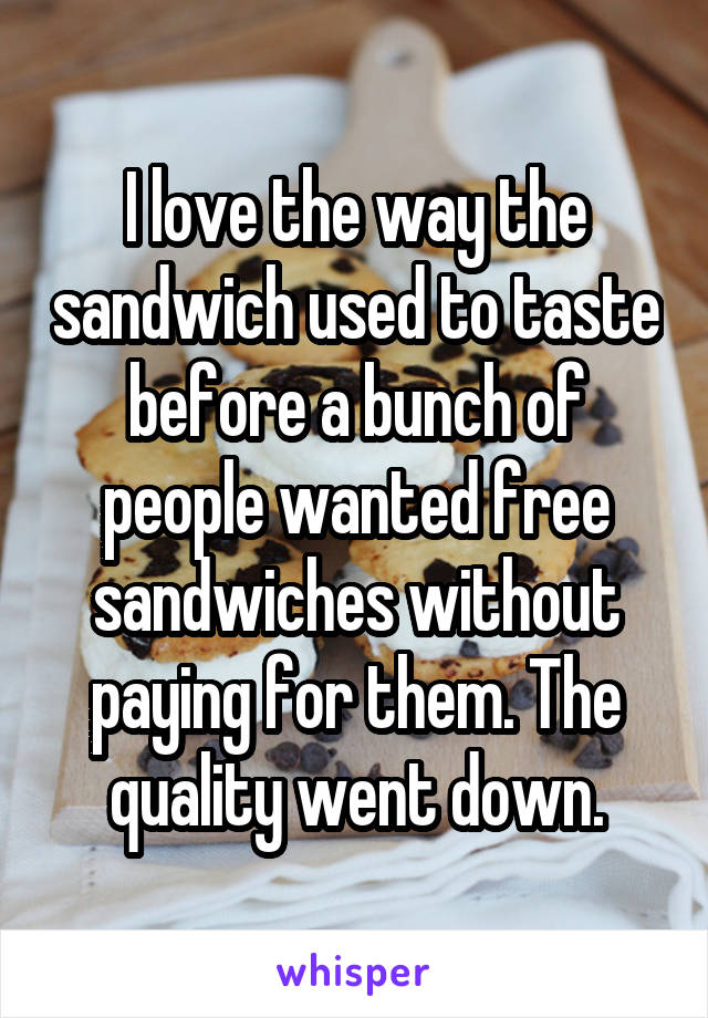 I love the way the sandwich used to taste before a bunch of people wanted free sandwiches without paying for them. The quality went down.