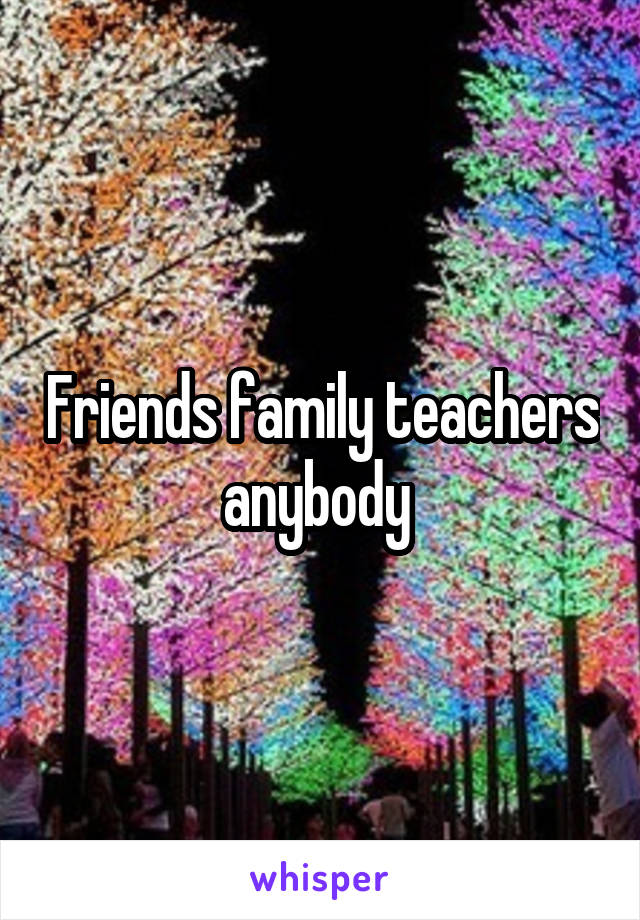 Friends family teachers anybody 