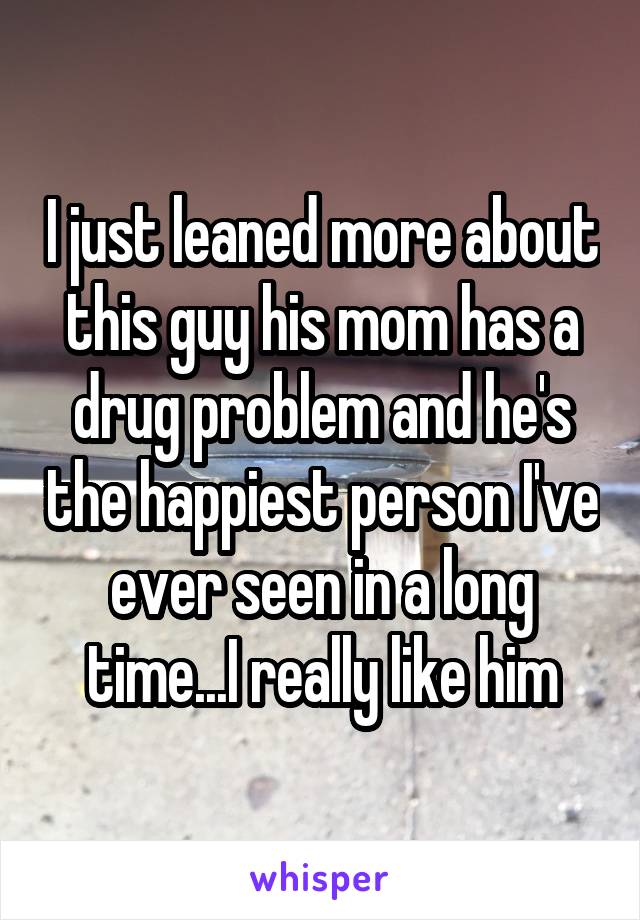 I just leaned more about this guy his mom has a drug problem and he's the happiest person I've ever seen in a long time...I really like him