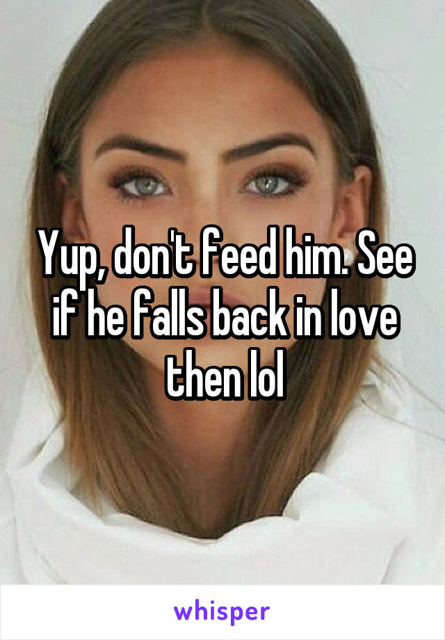 Yup, don't feed him. See if he falls back in love then lol