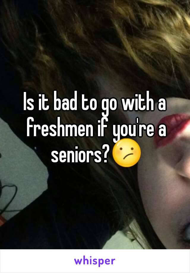 Is it bad to go with a freshmen if you're a seniors?😕