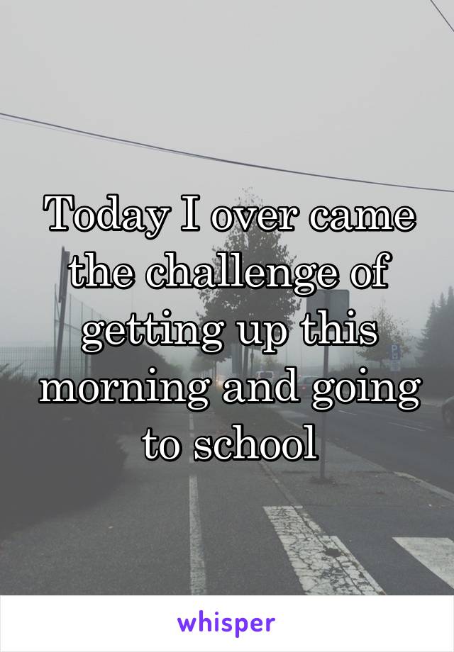 Today I over came the challenge of getting up this morning and going to school
