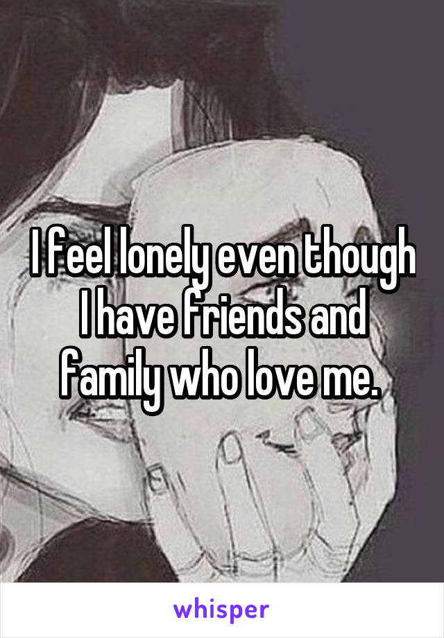 I feel lonely even though I have friends and family who love me. 