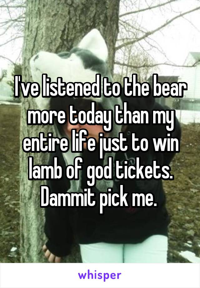 I've listened to the bear more today than my entire life just to win lamb of god tickets. Dammit pick me. 