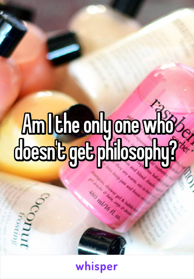 Am I the only one who doesn't get philosophy? 