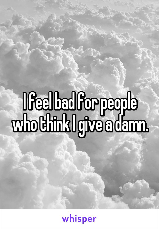 I feel bad for people who think I give a damn.