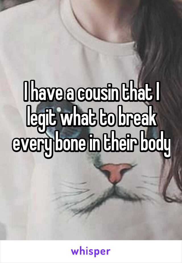 I have a cousin that I legit what to break every bone in their body 