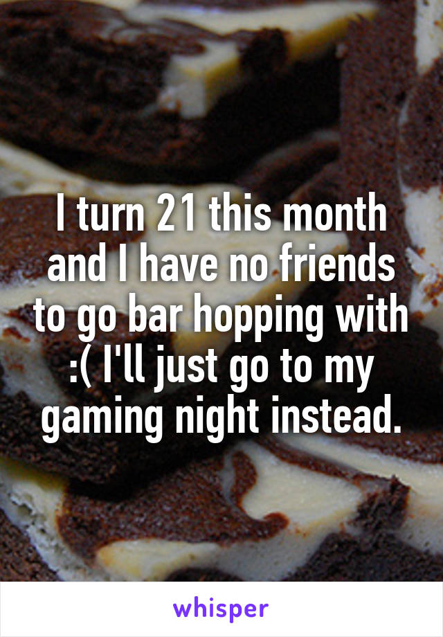 I turn 21 this month and I have no friends to go bar hopping with :( I'll just go to my gaming night instead.