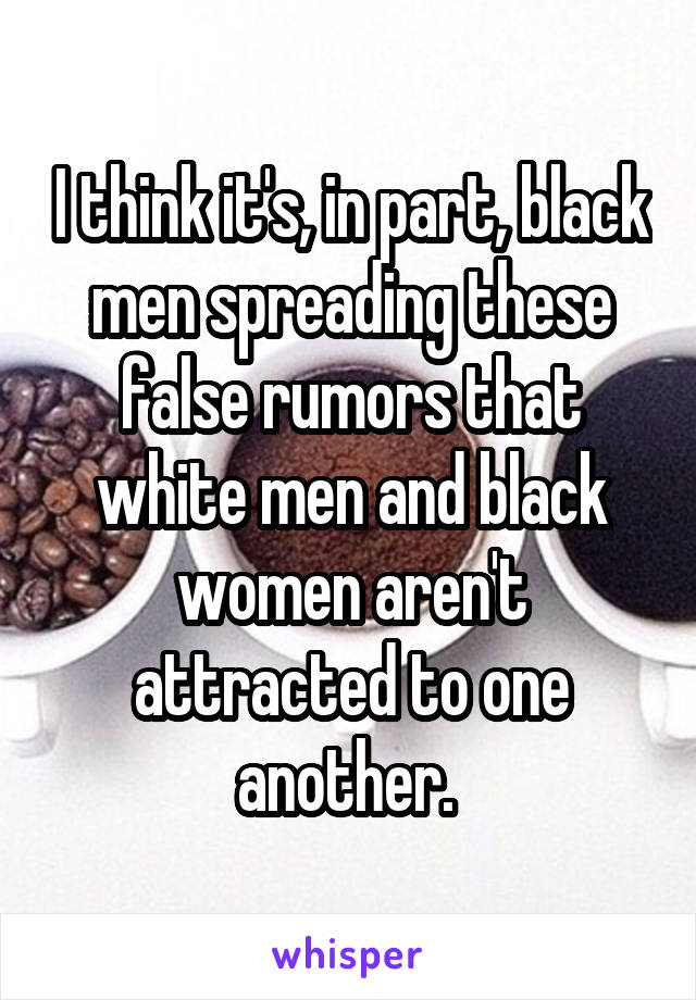 I think it's, in part, black men spreading these false rumors that white men and black women aren't attracted to one another. 