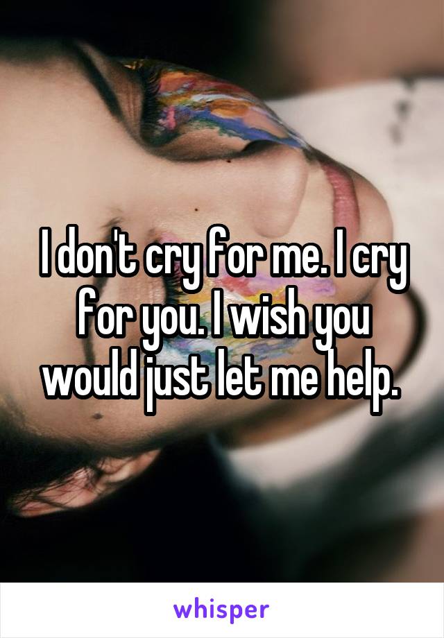 I don't cry for me. I cry for you. I wish you would just let me help. 