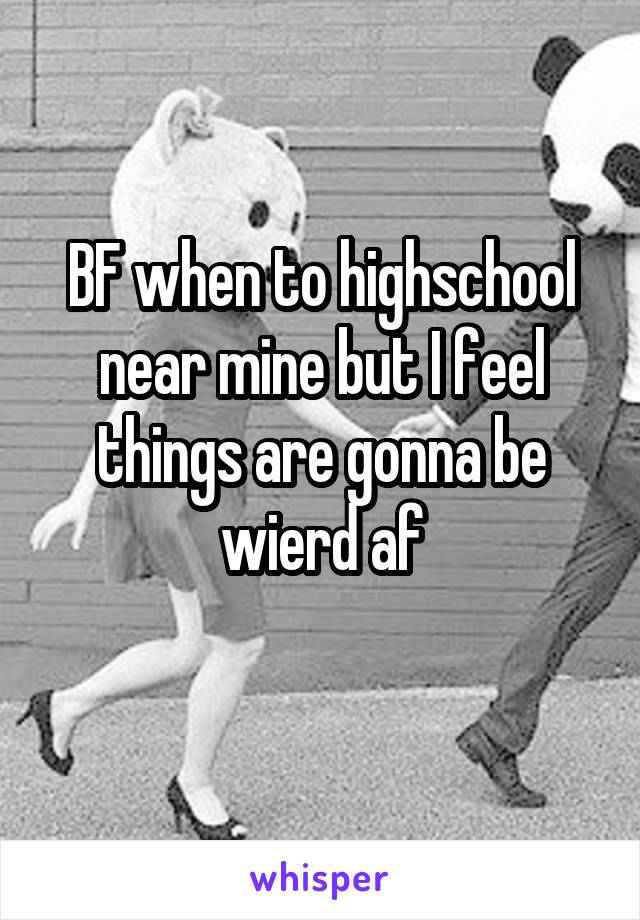 BF when to highschool near mine but I feel things are gonna be wierd af
