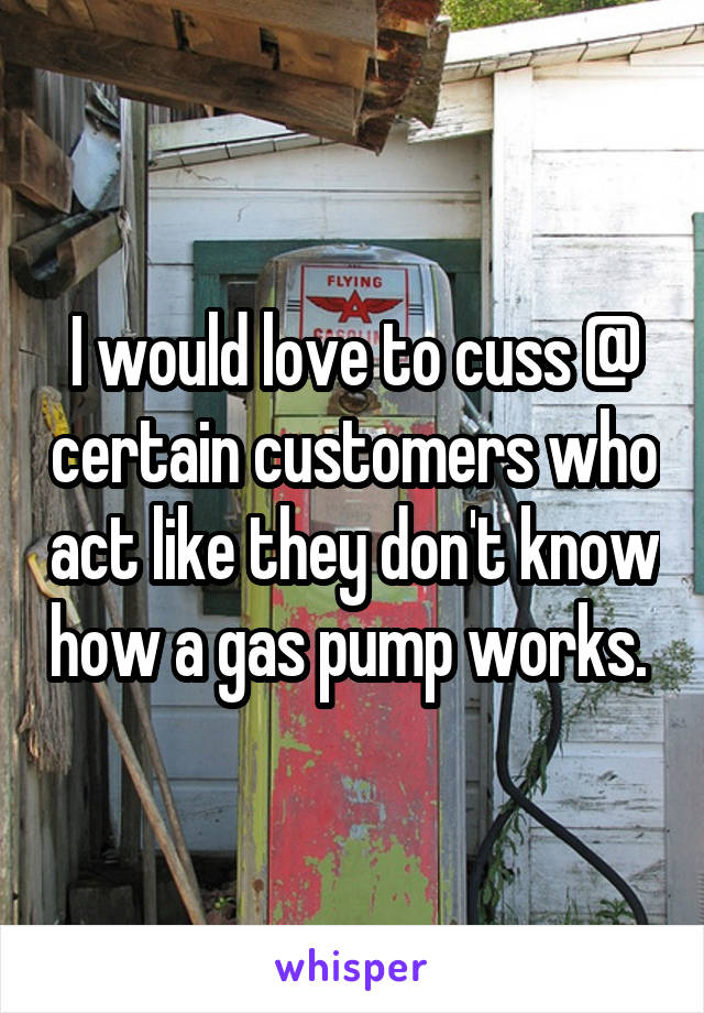I would love to cuss @ certain customers who act like they don't know how a gas pump works. 