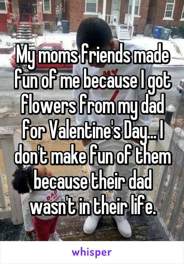 My moms friends made fun of me because I got flowers from my dad for Valentine's Day... I don't make fun of them because their dad wasn't in their life.