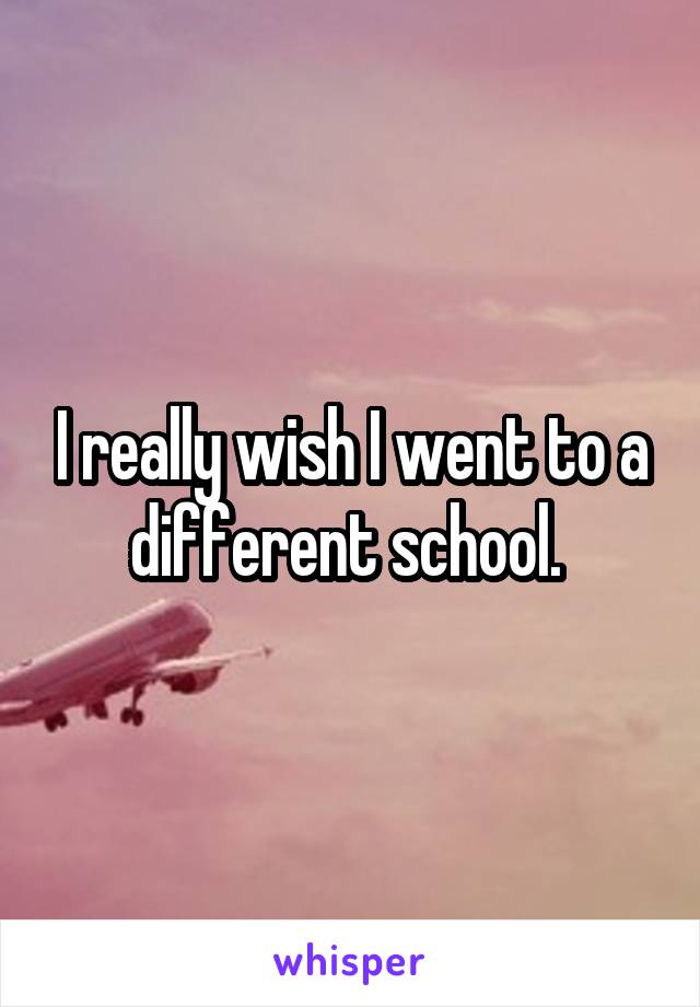 I really wish I went to a different school. 