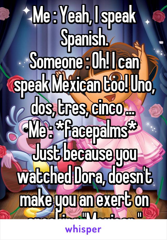 Me : Yeah, I speak Spanish.
Someone : Oh! I can speak Mexican too! Uno, dos, tres, cinco ... 
Me : *facepalms* 
Just because you watched Dora, doesn't make you an exert on speaking "Mexican."