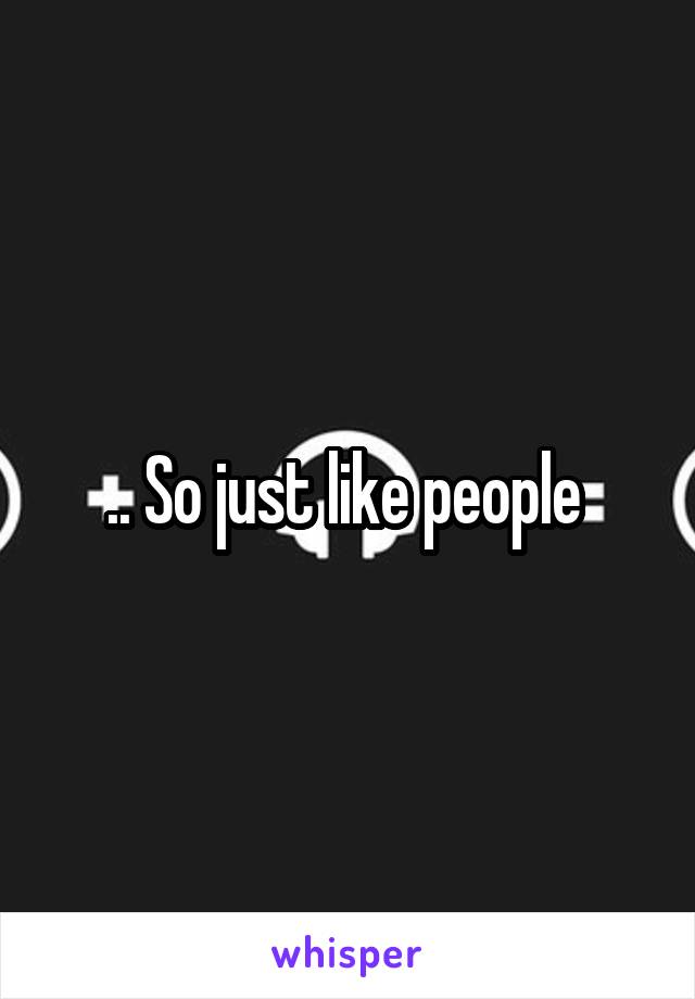 .. So just like people 