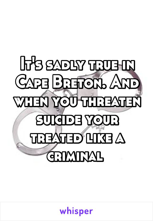 It's sadly true in Cape Breton. And when you threaten suicide your treated like a criminal 