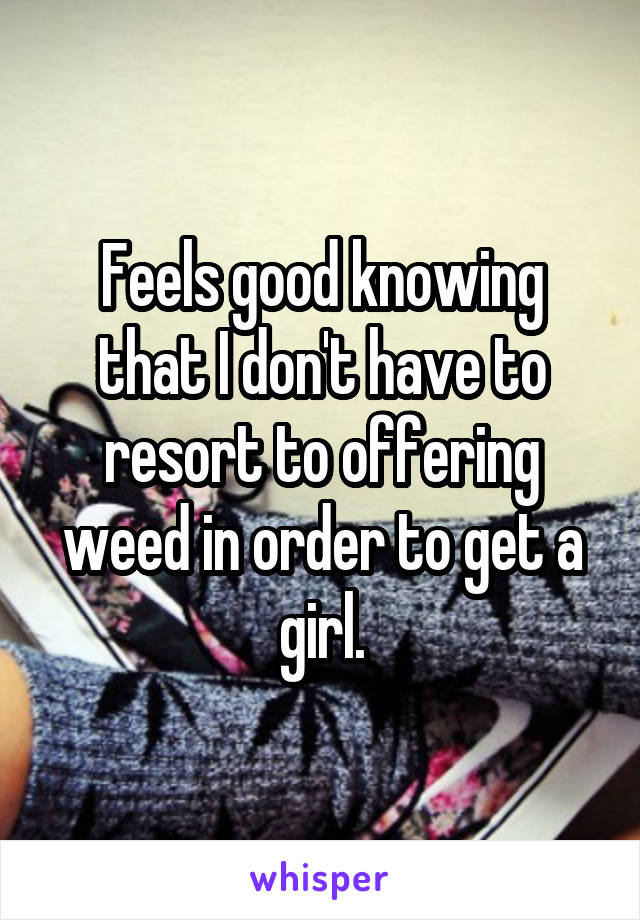 Feels good knowing that I don't have to resort to offering weed in order to get a girl.