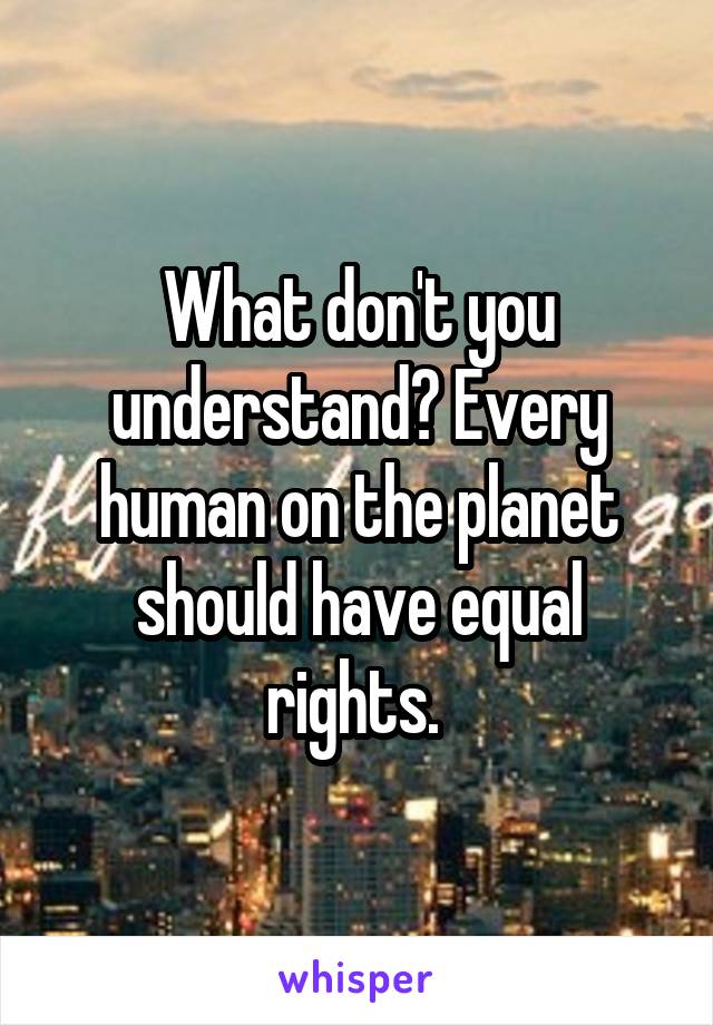 What don't you understand? Every human on the planet should have equal rights. 