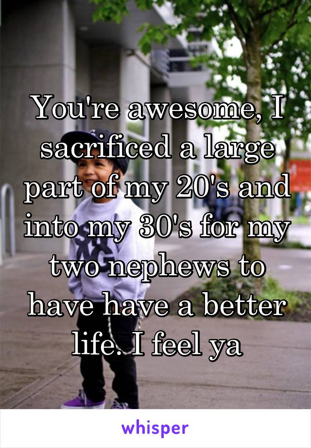 You're awesome, I sacrificed a large part of my 20's and into my 30's for my two nephews to have have a better life. I feel ya