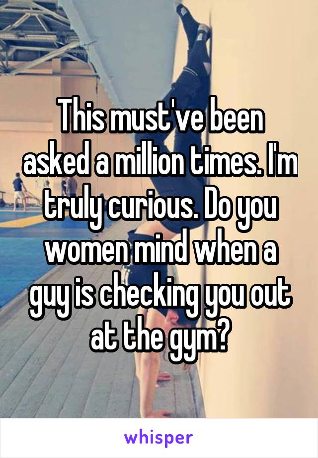 This must've been asked a million times. I'm truly curious. Do you women mind when a guy is checking you out at the gym?