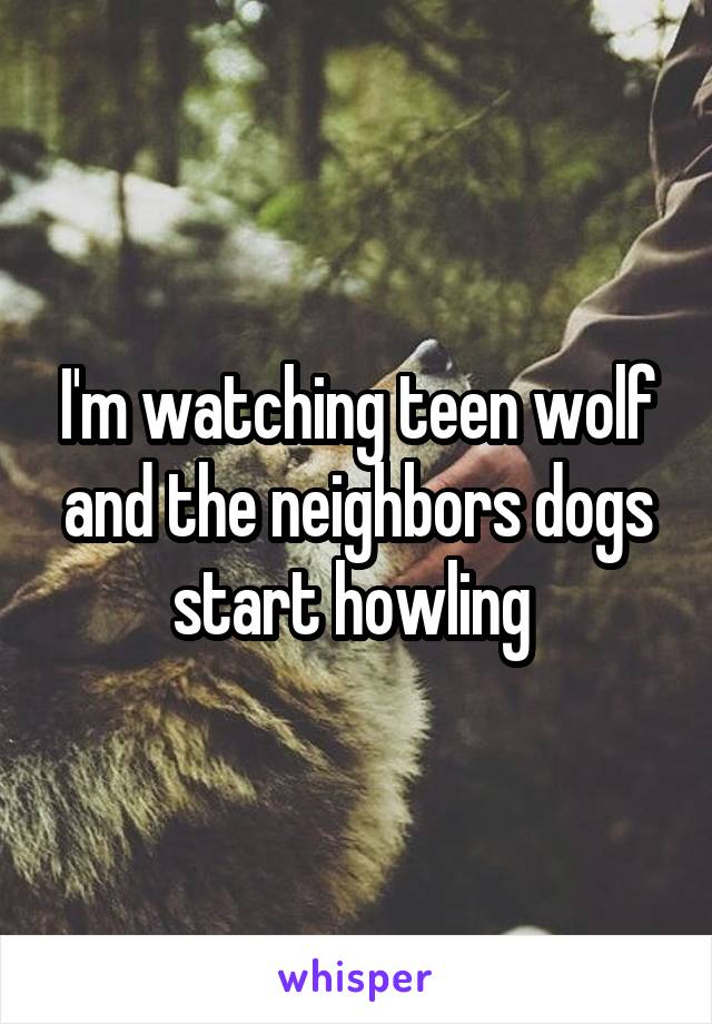 I'm watching teen wolf and the neighbors dogs start howling 