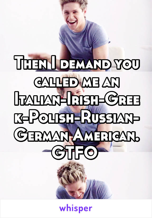 Then I demand you called me an Italian-Irish-Greek-Polish-Russian-German American. GTFO 