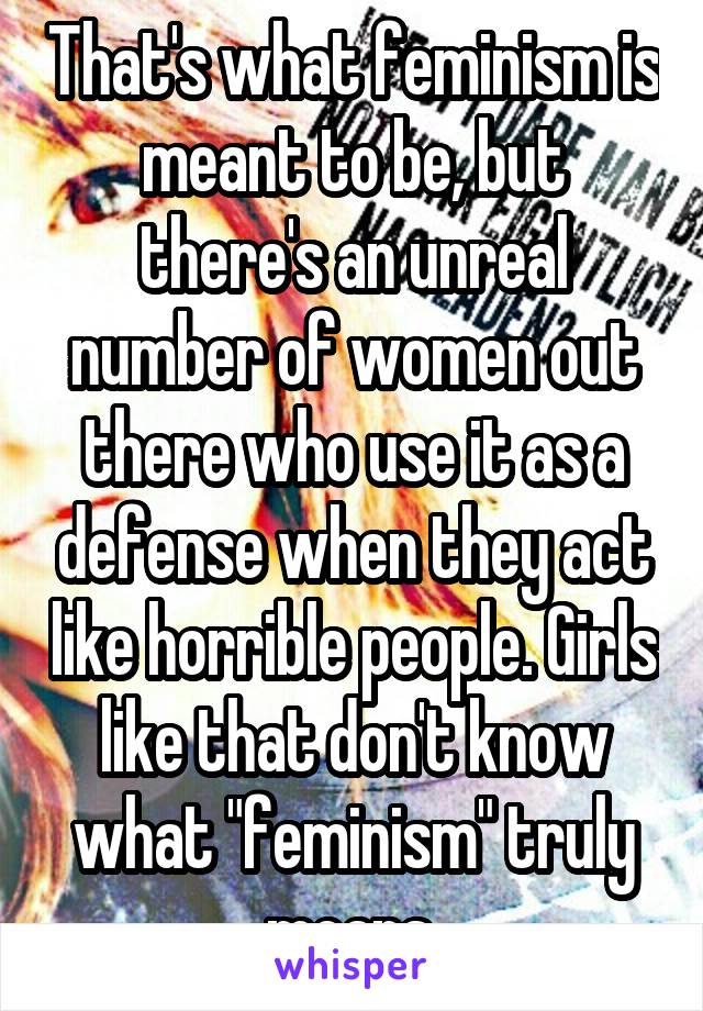 That's what feminism is meant to be, but there's an unreal number of women out there who use it as a defense when they act like horrible people. Girls like that don't know what "feminism" truly means.
