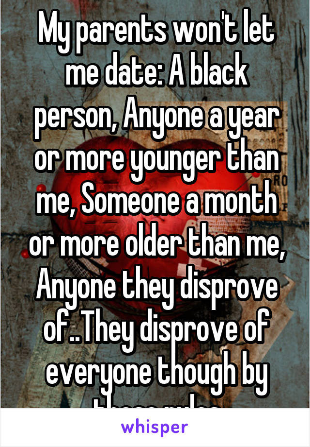 My parents won't let me date: A black person, Anyone a year or more younger than me, Someone a month or more older than me, Anyone they disprove of..They disprove of everyone though by those rules
