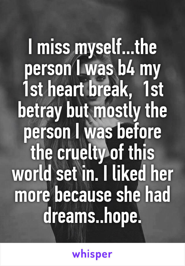 I miss myself...the person I was b4 my 1st heart break,  1st betray but mostly the person I was before the cruelty of this world set in. I liked her more because she had dreams..hope.