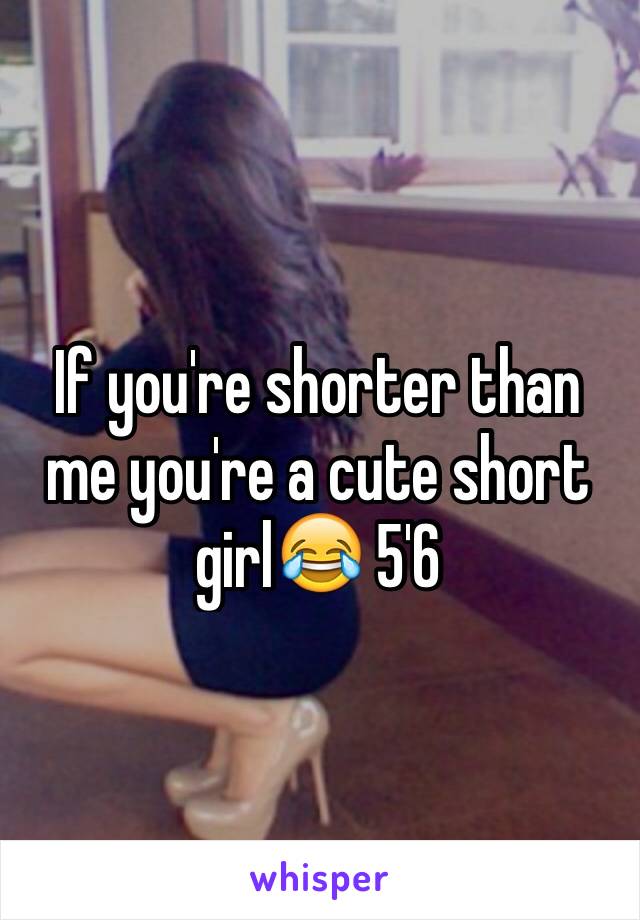 If you're shorter than me you're a cute short girl😂 5'6
