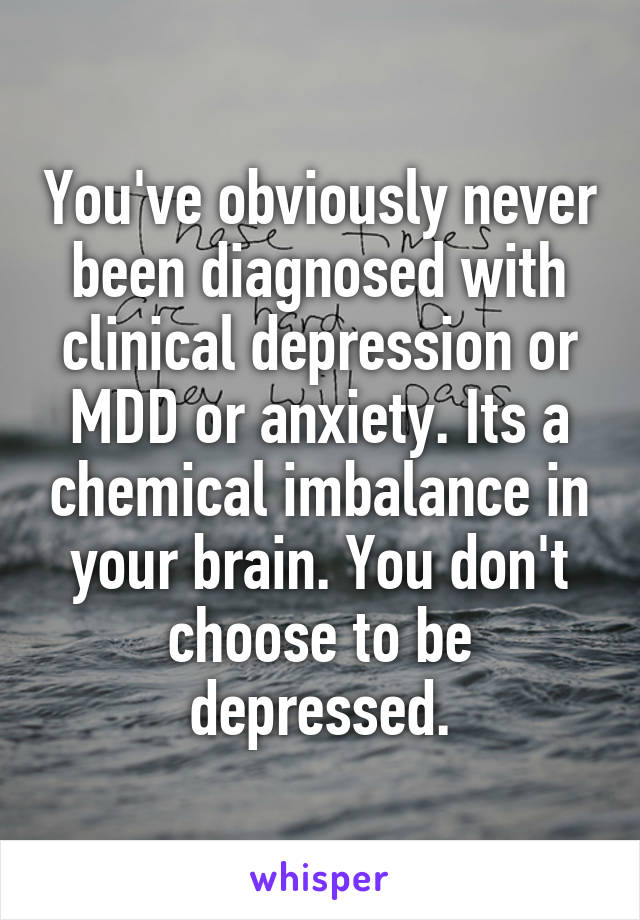 You've obviously never been diagnosed with clinical depression or MDD or anxiety. Its a chemical imbalance in your brain. You don't choose to be depressed.