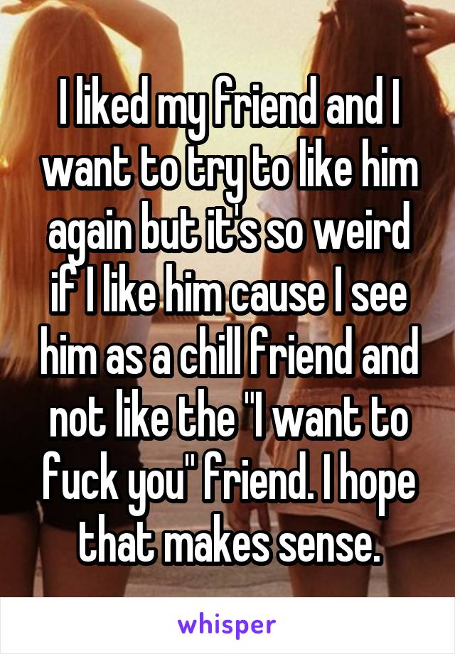 I liked my friend and I want to try to like him again but it's so weird if I like him cause I see him as a chill friend and not like the "I want to fuck you" friend. I hope that makes sense.