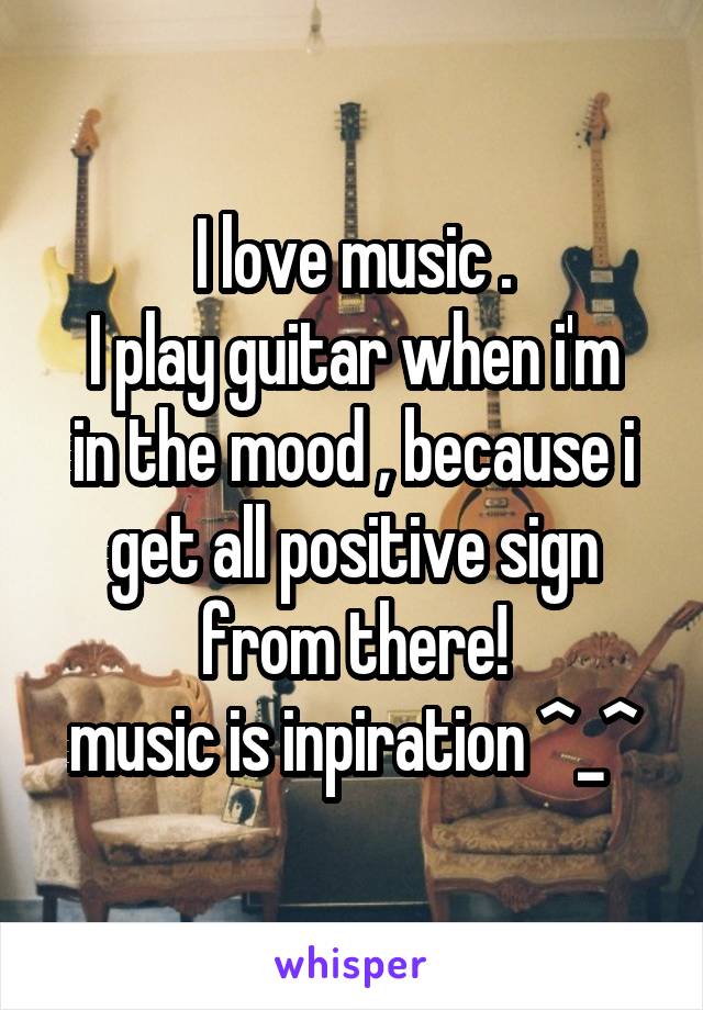 I love music .
I play guitar when i'm in the mood , because i get all positive sign from there!
music is inpiration ^_^