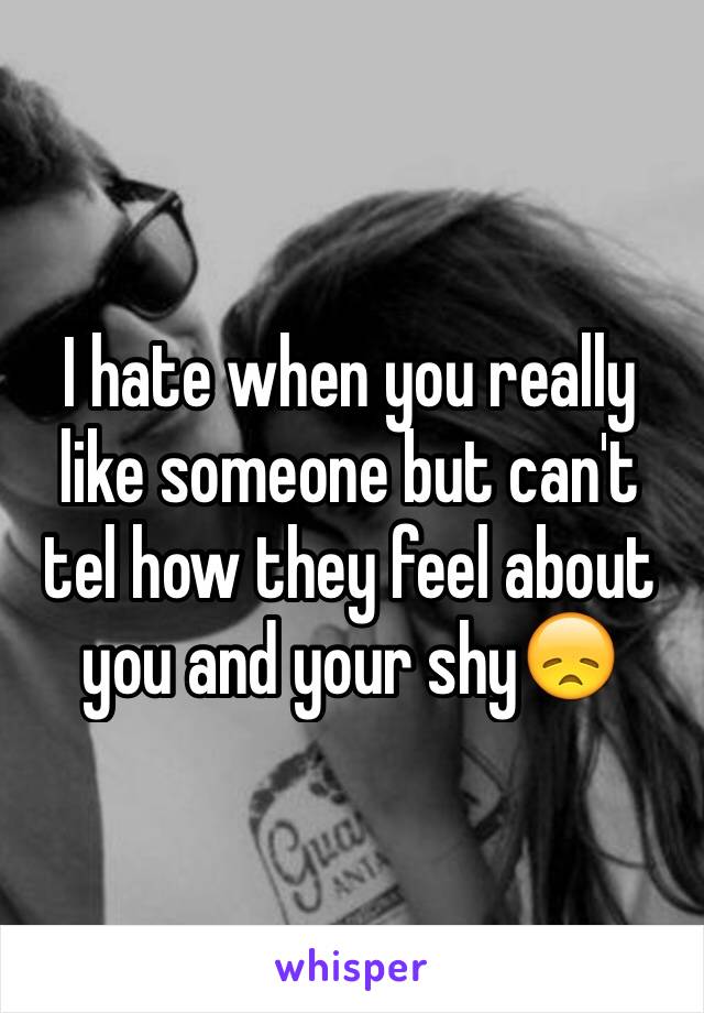 I hate when you really like someone but can't tel how they feel about you and your shy😞