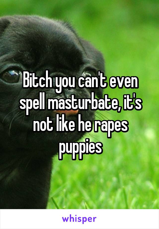 Bitch you can't even spell masturbate, it's not like he rapes puppies