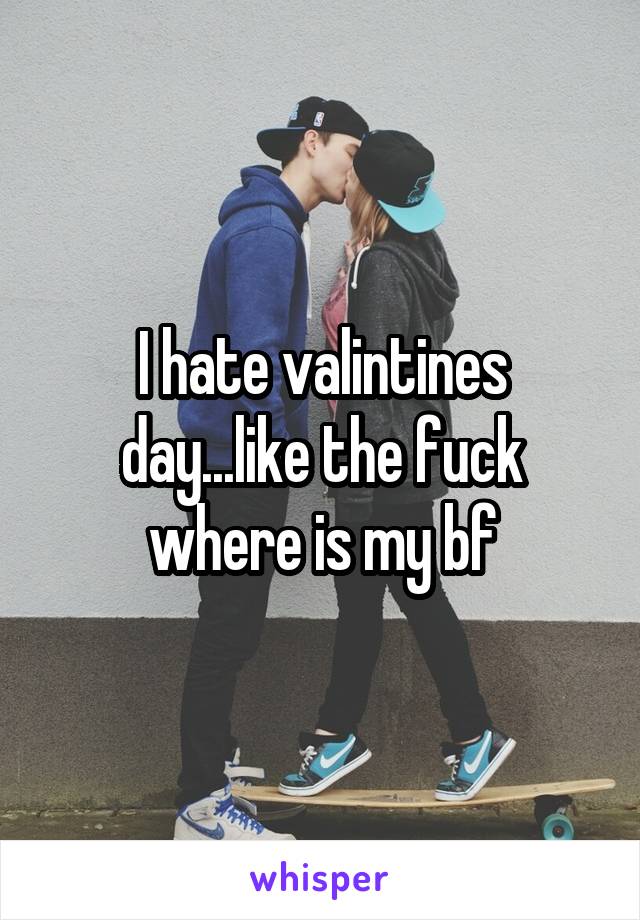 I hate valintines day...like the fuck where is my bf