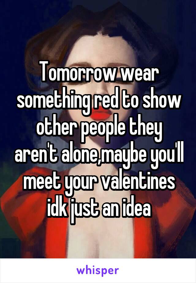 Tomorrow wear something red to show other people they aren't alone,maybe you'll meet your valentines idk just an idea