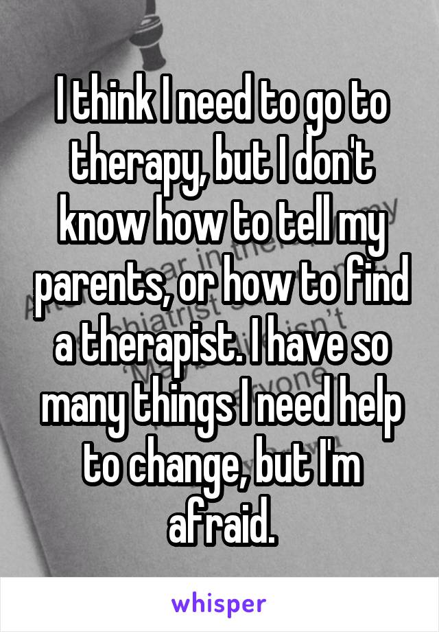 I think I need to go to therapy, but I don't know how to tell my parents, or how to find a therapist. I have so many things I need help to change, but I'm afraid.