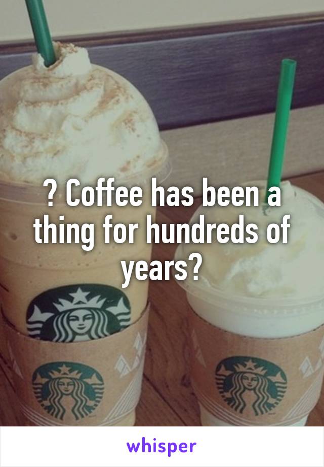 ? Coffee has been a thing for hundreds of years?